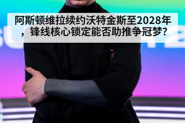 阿斯顿维拉续约沃特金斯至2028年，锋线核心锁定能否助推争冠梦？