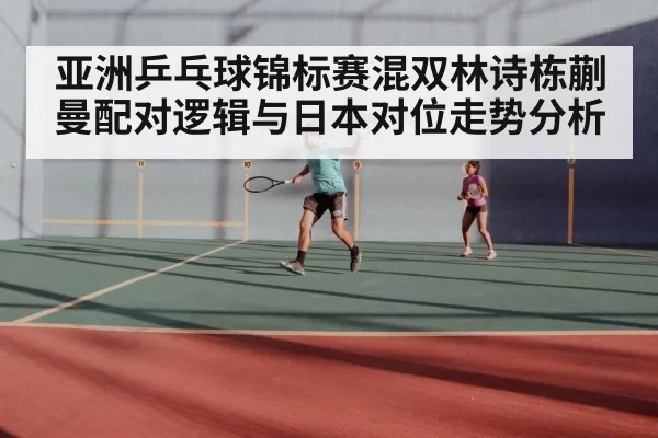 亚洲乒乓球锦标赛混双林诗栋蒯曼配对逻辑与日本对位走势分析